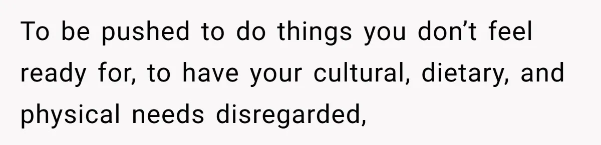 To be pushed to do things you don’t feel ready for, to have your cultural, dietary, and physical needs disregarded,