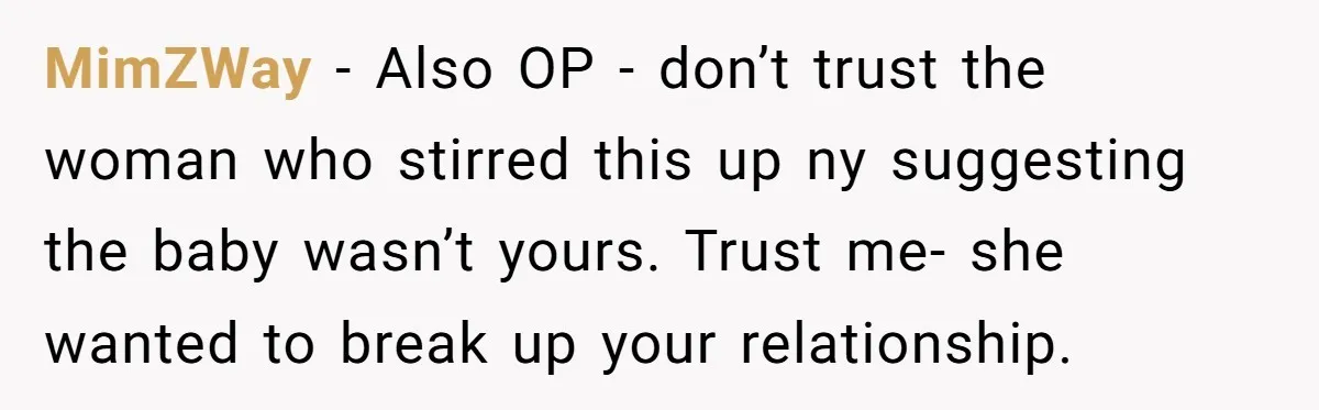 MimZWay − Also OP - don’t trust the woman who stirred this up ny suggesting the baby wasn’t yours. Trust me- she wanted to break up your relationship.