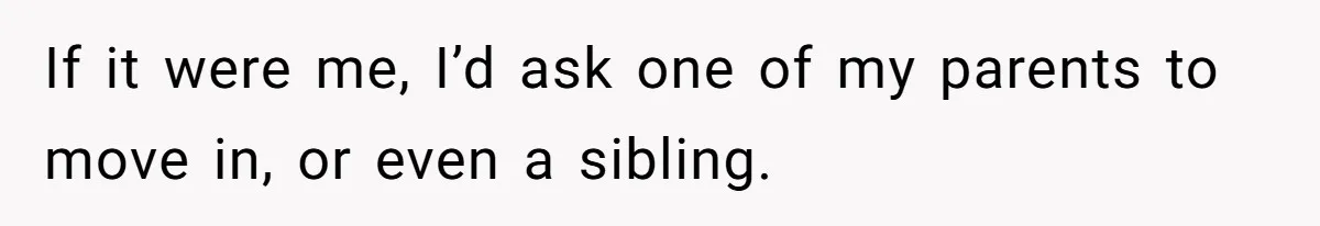 If it were me, I’d ask one of my parents to move in, or even a sibling.