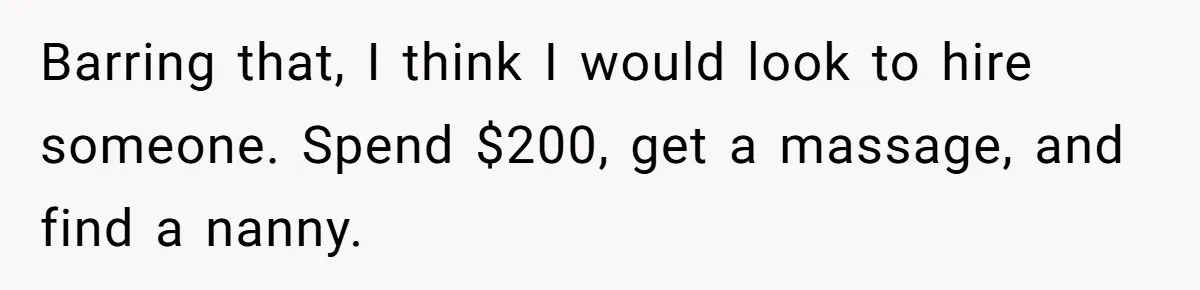 Barring that, I think I would look to hire someone. Spend $200, get a massage, and find a nanny.
