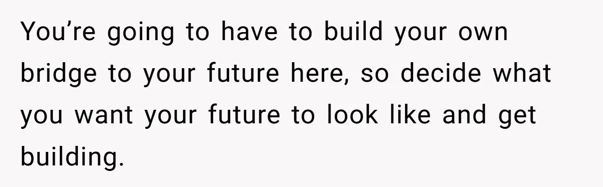 You’re going to have to build your own bridge to your future here, so decide what you want your future to look like and get building.