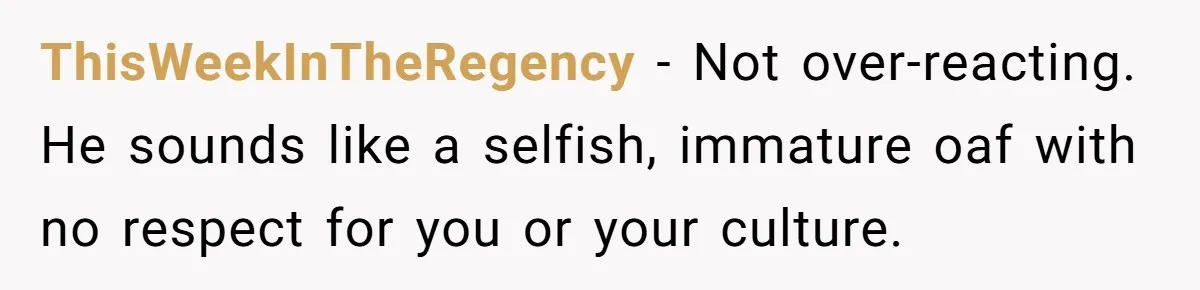 ThisWeekInTheRegency − Not over-reacting. He sounds like a selfish, immature oaf with no respect for you or your culture.