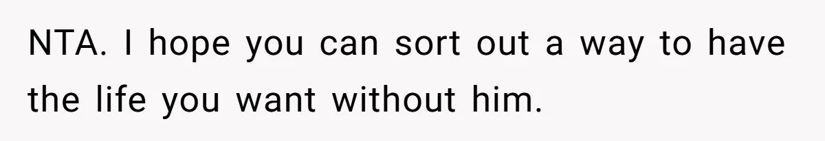 NTA. I hope you can sort out a way to have the life you want without him.