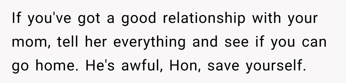 If you've got a good relationship with your mom, tell her everything and see if you can go home. He's awful, Hon, save yourself.
