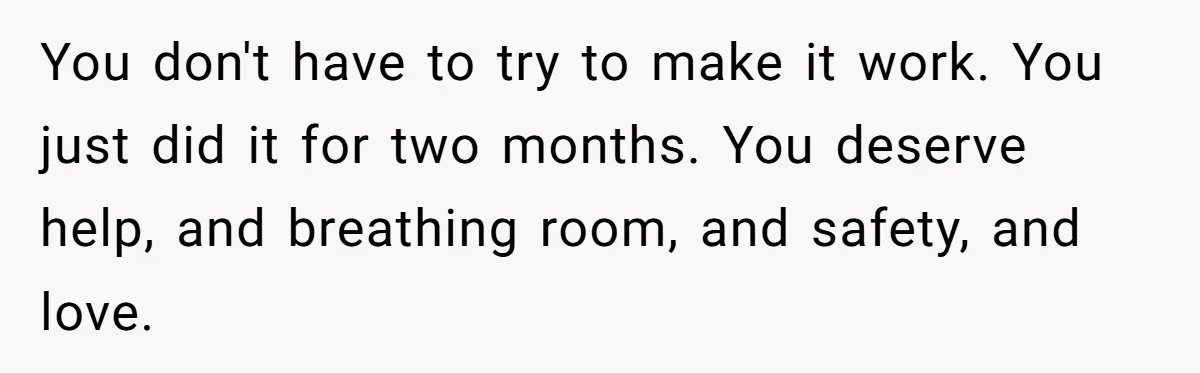 You don't have to try to make it work. You just did it for two months. You deserve help, and breathing room, and safety, and love.