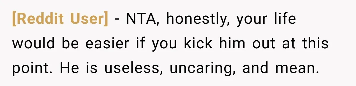 [Reddit User] − NTA, honestly, your life would be easier if you kick him out at this point. He is useless, uncaring, and mean.
