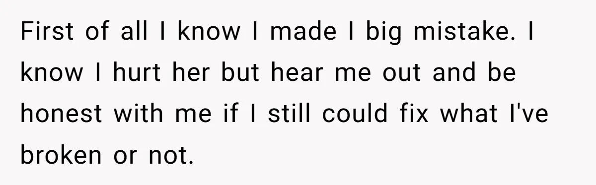 First of all I know I made I big mistake. I know I hurt her but hear me out and be honest with me if I still could fix what...