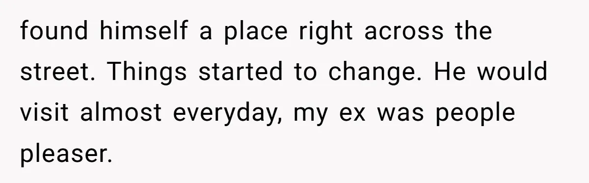 found himself a place right across the street. Things started to change. He would visit almost everyday, my ex was people pleaser.