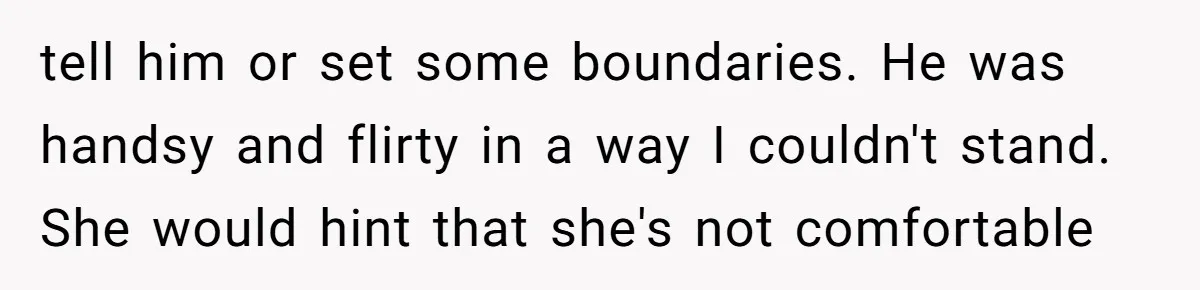tell him or set some boundaries. He was handsy and flirty in a way I couldn't stand. She would hint that she's not comfortable