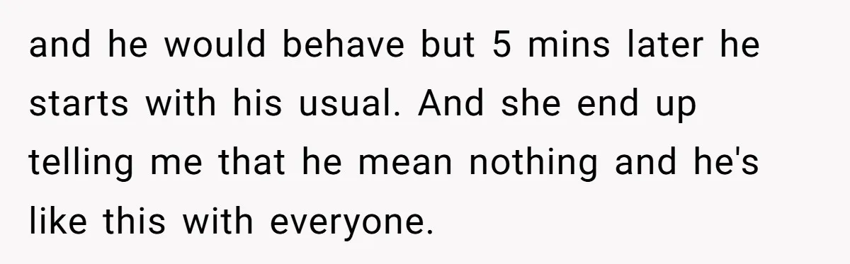 and he would behave but 5 mins later he starts with his usual. And she end up telling me that he mean nothing and he's like this with everyone.