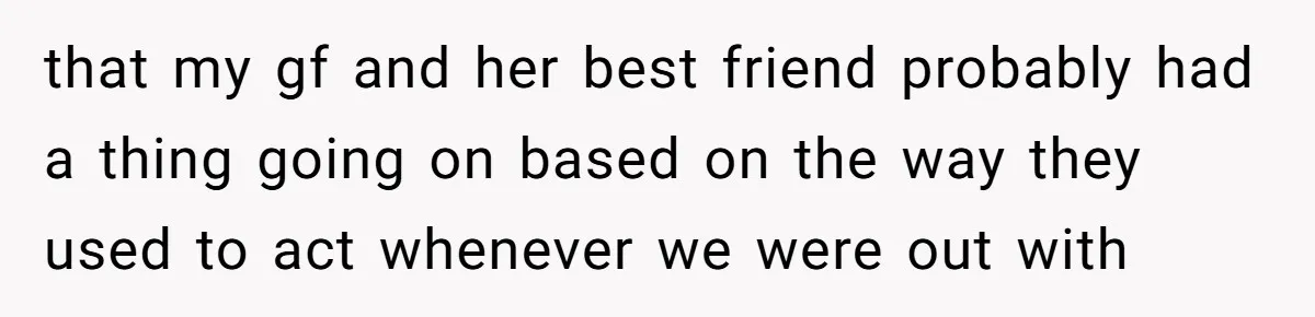 that my gf and her best friend probably had a thing going on based on the way they used to act whenever we were out with