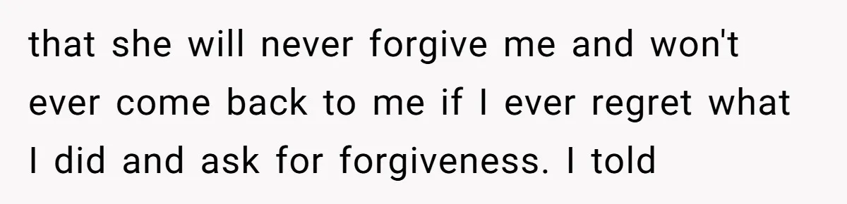 that she will never forgive me and won't ever come back to me if I ever regret what I did and ask for forgiveness. I told