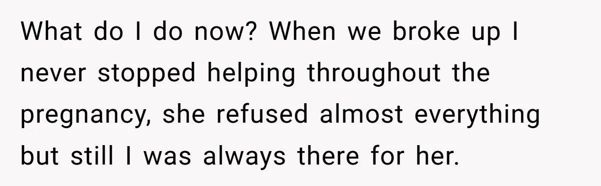 What do I do now? When we broke up I never stopped helping throughout the pregnancy, she refused almost everything but still I was always there for her.