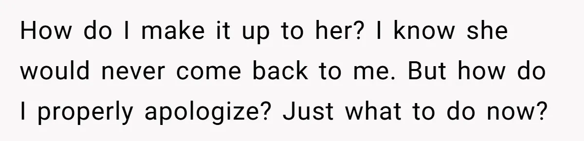 How do I make it up to her? I know she would never come back to me. But how do I properly apologize? Just what to do now?