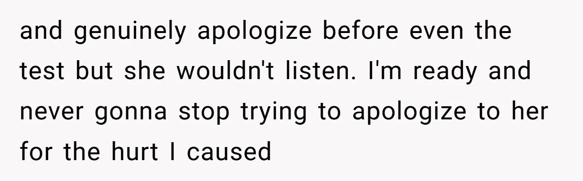 and genuinely apologize before even the test but she wouldn't listen. I'm ready and never gonna stop trying to apologize to her for the hurt I caused