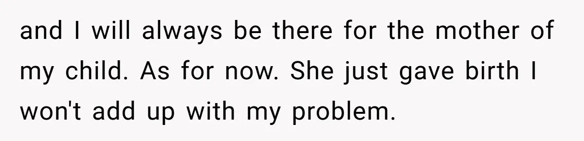 and I will always be there for the mother of my child. As for now. She just gave birth I won't add up with my problem.