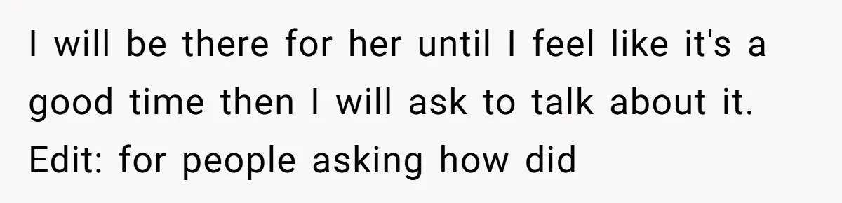 I will be there for her until I feel like it's a good time then I will ask to talk about it. Edit: for people asking how did