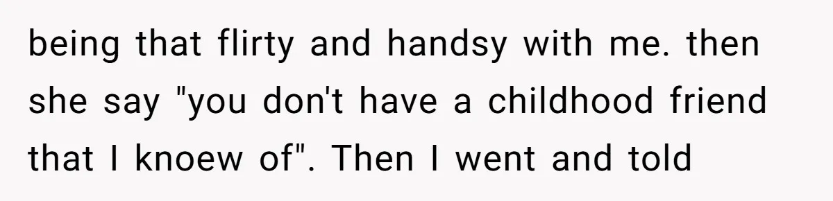 being that flirty and handsy with me. then she say "you don't have a childhood friend that I knoew of". Then I went and told