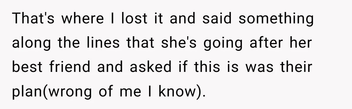 That's where I lost it and said something along the lines that she's going after her best friend and asked if this is was their plan(wrong of me I know).