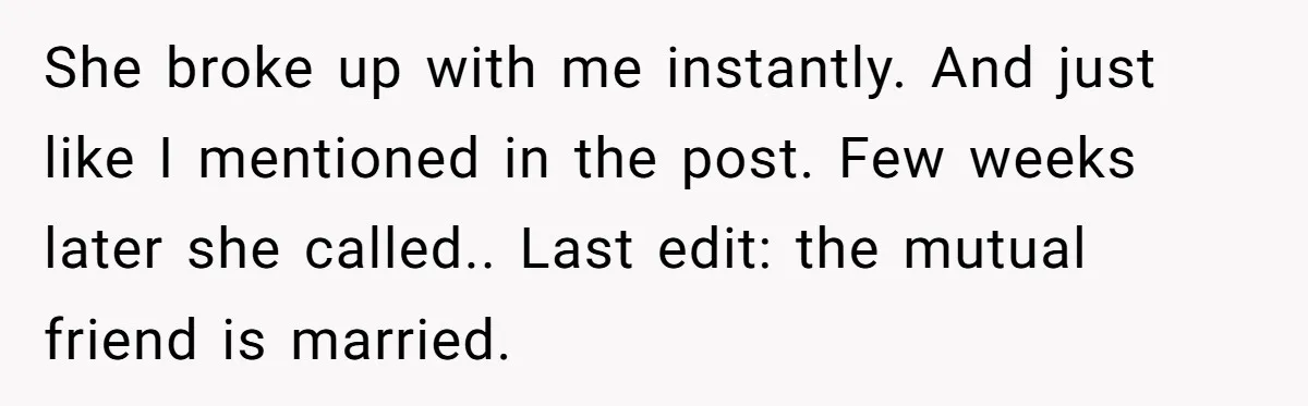 She broke up with me instantly. And just like I mentioned in the post. Few weeks later she called.. Last edit: the mutual friend is married.