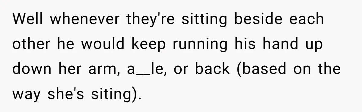 Well whenever they're sitting beside each other he would keep running his hand up down her arm, a__le, or back (based on the way she's siting).