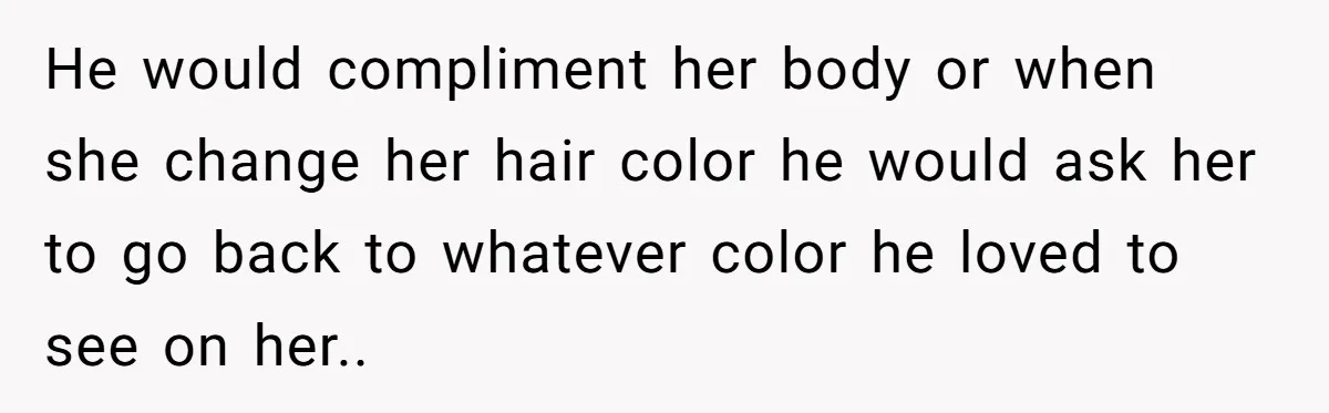 He would compliment her body or when she change her hair color he would ask her to go back to whatever color he loved to see on her..