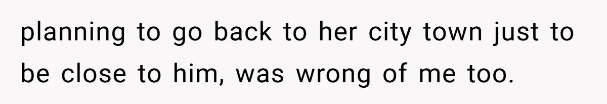 planning to go back to her city town just to be close to him, was wrong of me too.