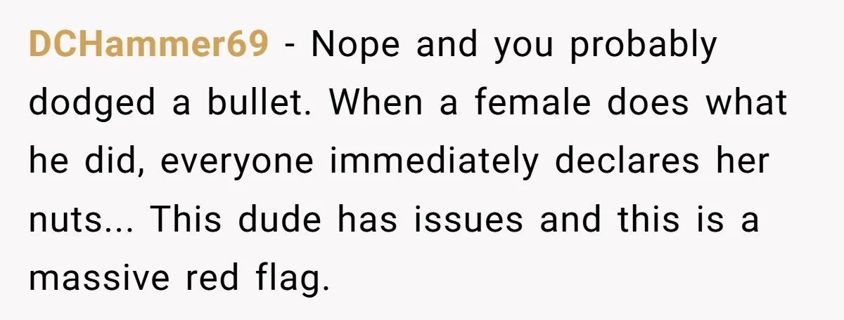 DCHammer69 − Nope and you probably dodged a bullet. When a female does what he did, everyone immediately declares her nuts... This dude has issues and this is a massive...