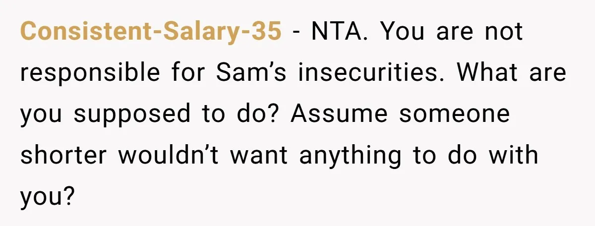 Consistent-Salary-35 − NTA. You are not responsible for Sam’s insecurities. What are you supposed to do? Assume someone shorter wouldn’t want anything to do with you?