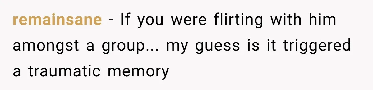 remainsane − If you were flirting with him amongst a group... my guess is it triggered a traumatic memory