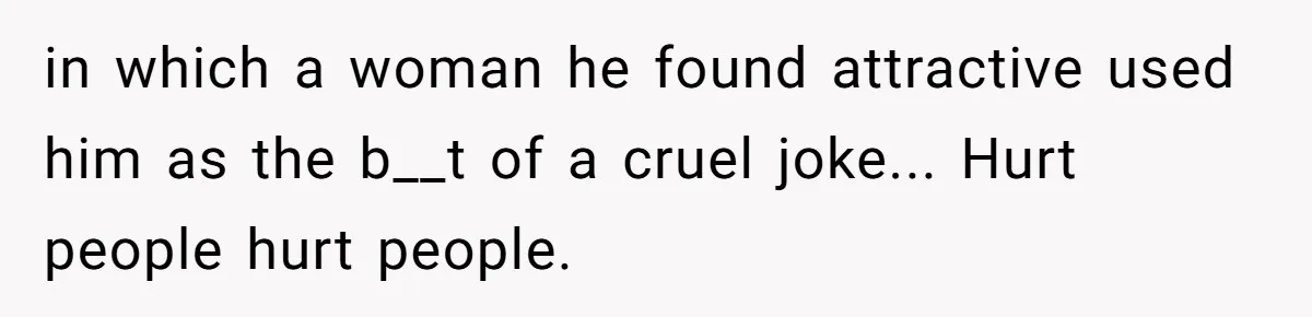 in which a woman he found attractive used him as the b__t of a cruel joke... Hurt people hurt people.