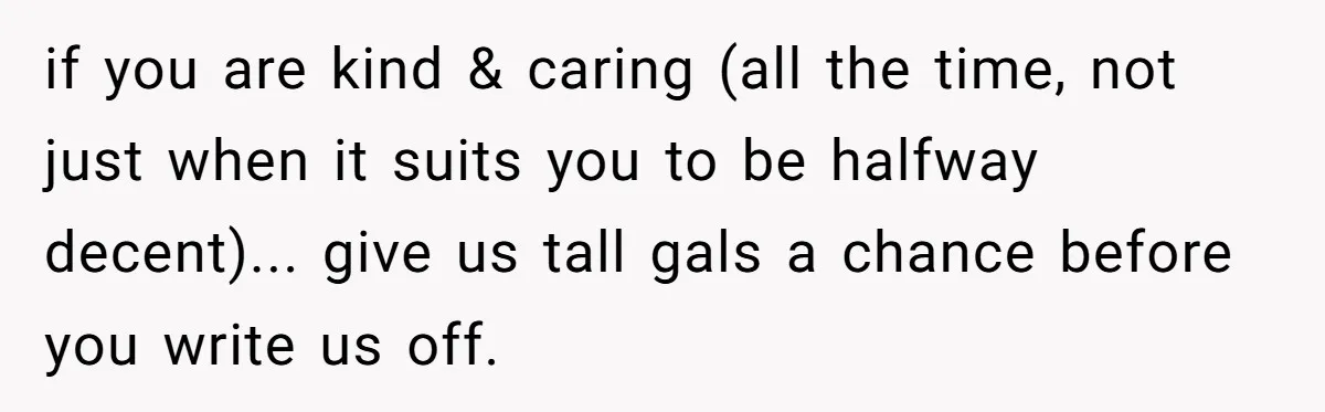 if you are kind & caring (all the time, not just when it suits you to be halfway decent)... give us tall gals a chance before you write us off.