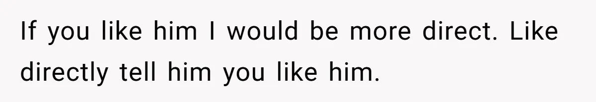 If you like him I would be more direct. Like directly tell him you like him.