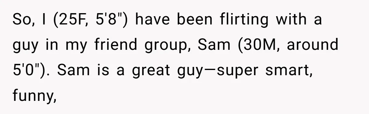So, I (25F, 5'8") have been flirting with a guy in my friend group, Sam (30M, around 5'0"). Sam is a great guy—super smart, funny,