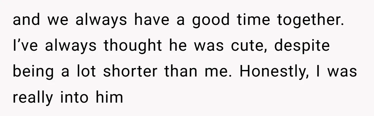 and we always have a good time together. I’ve always thought he was cute, despite being a lot shorter than me. Honestly, I was really into him