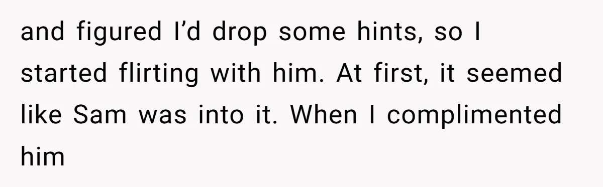 and figured I’d drop some hints, so I started flirting with him. At first, it seemed like Sam was into it. When I complimented him
