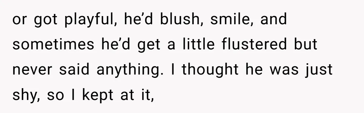 or got playful, he’d blush, smile, and sometimes he’d get a little flustered but never said anything. I thought he was just shy, so I kept at it,