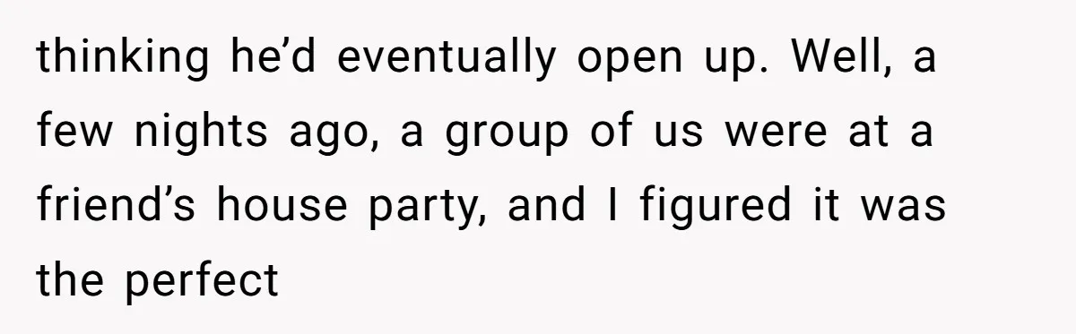 thinking he’d eventually open up. Well, a few nights ago, a group of us were at a friend’s house party, and I figured it was the perfect