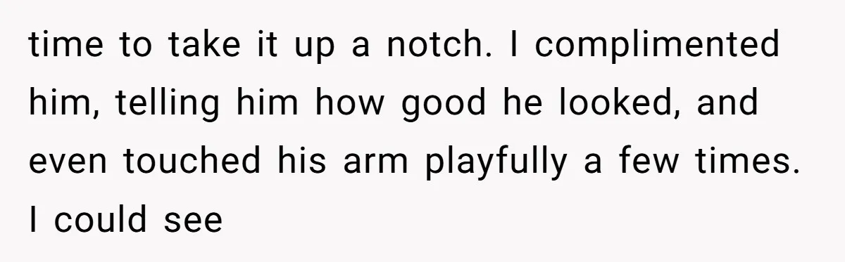 time to take it up a notch. I complimented him, telling him how good he looked, and even touched his arm playfully a few times. I could see