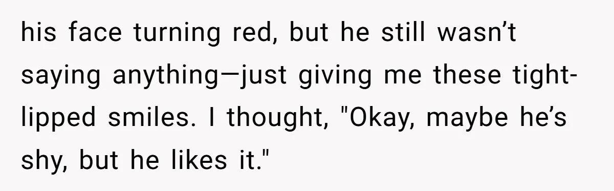 his face turning red, but he still wasn’t saying anything—just giving me these tight-lipped smiles. I thought, "Okay, maybe he’s shy, but he likes it."