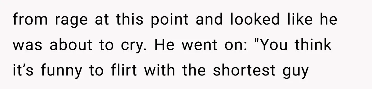 from rage at this point and looked like he was about to cry. He went on: "You think it’s funny to flirt with the shortest guy