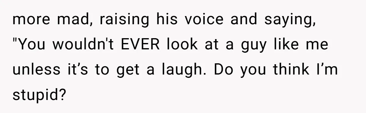 more mad, raising his voice and saying, "You wouldn't EVER look at a guy like me unless it’s to get a laugh. Do you think I’m stupid?