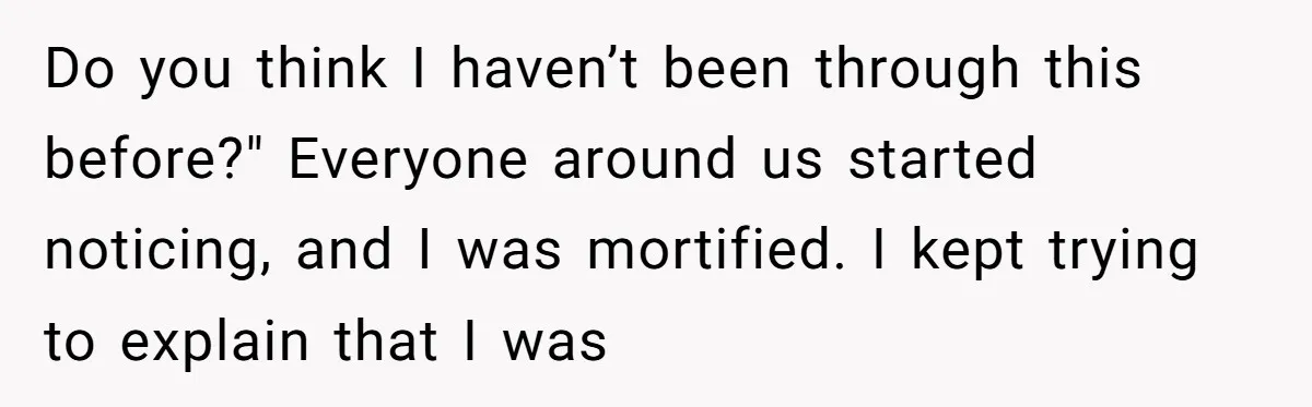 Do you think I haven’t been through this before?" Everyone around us started noticing, and I was mortified. I kept trying to explain that I was