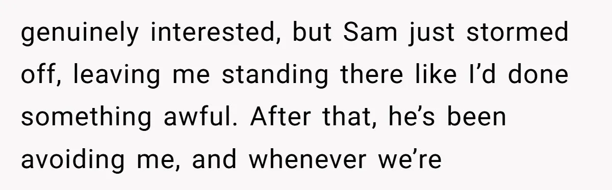 genuinely interested, but Sam just stormed off, leaving me standing there like I’d done something awful. After that, he’s been avoiding me, and whenever we’re