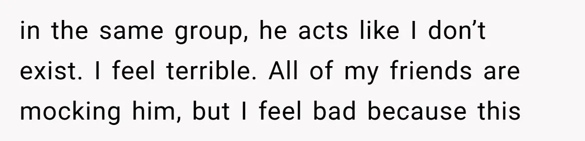 in the same group, he acts like I don’t exist. I feel terrible. All of my friends are mocking him, but I feel bad because this