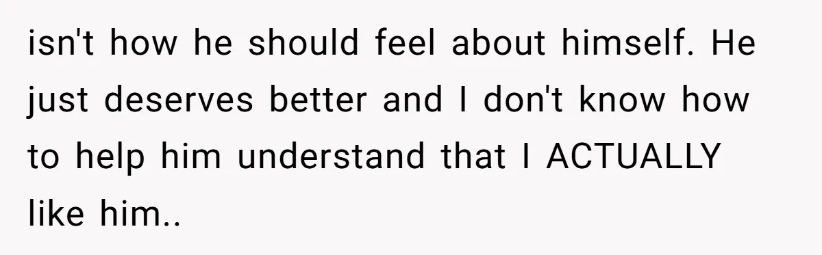isn't how he should feel about himself. He just deserves better and I don't know how to help him understand that I ACTUALLY like him..