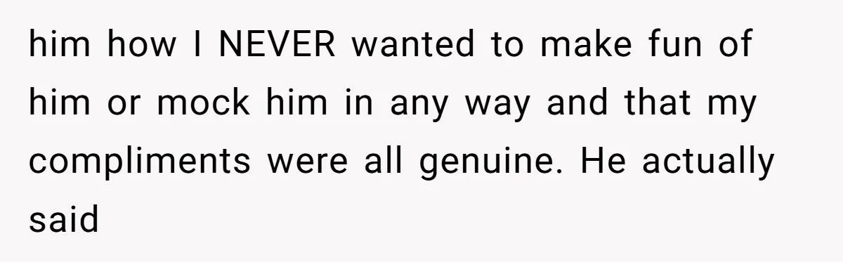 him how I NEVER wanted to make fun of him or mock him in any way and that my compliments were all genuine. He actually said