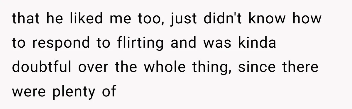 that he liked me too, just didn't know how to respond to flirting and was kinda doubtful over the whole thing, since there were plenty of