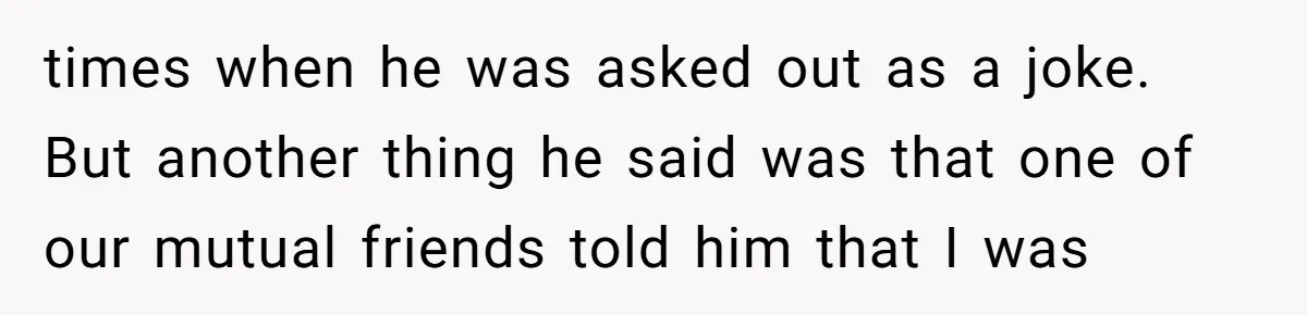 times when he was asked out as a joke. But another thing he said was that one of our mutual friends told him that I was
