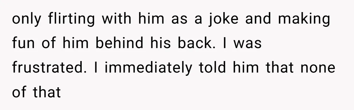 only flirting with him as a joke and making fun of him behind his back. I was frustrated. I immediately told him that none of that